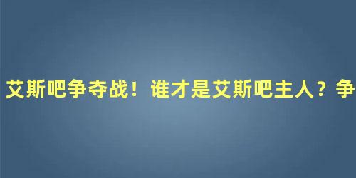 艾斯吧争夺战！谁才是艾斯吧主人？争夺战缘由是什么？