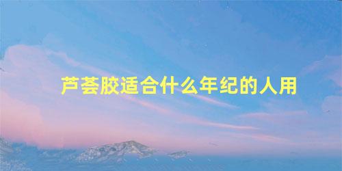 芦荟胶适合什么年纪的人用