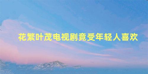 花繁叶茂电视剧竟受年轻人喜欢