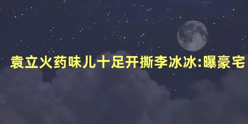 袁立火药味儿十足开撕李冰冰:曝豪宅 袁立火药味儿十足开撕李冰冰:曝豪宅