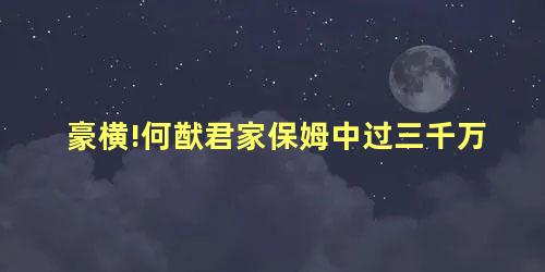 豪横!何猷君家保姆中过三千万 豪横!何猷君家保姆中过三千万