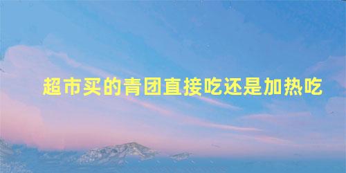 超市买的青团直接吃还是加热吃