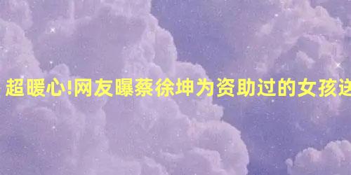 超暖心!网友曝蔡徐坤为资助过的女孩送儿童节礼物 超暖心!网友曝蔡徐坤为资助过的女孩送儿童节礼物