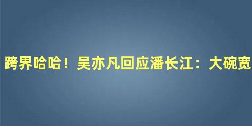 跨界哈哈！吴亦凡回应潘长江：大碗宽面
