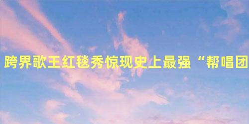 跨界歌王红毯秀惊现史上最强“帮唱团”