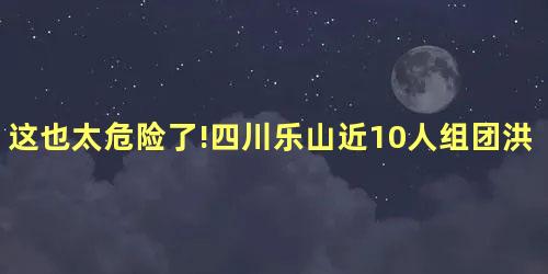 这也太危险了!四川乐山近10人组团洪水中游泳 这也太危险了!四川乐山近10人组团洪水中游泳