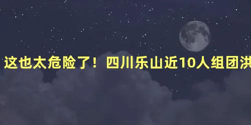 这也太危险了！四川乐山近10人组团洪水中游泳