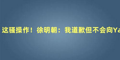 这骚操作！徐明朝：我道歉但不会向Yamy道歉