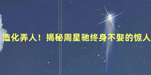 造化弄人！揭秘周星驰终身不娶的惊人内幕