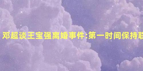 邓超谈王宝强离婚事件:第一时间保持联系 邓超谈王宝强离婚事件:第一时间保持联系