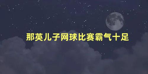 那英儿子网球比赛霸气十足