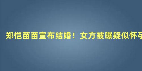 郑恺苗苗宣布结婚！女方被曝疑似怀孕