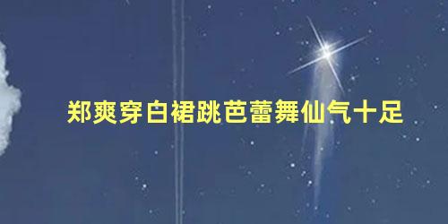 郑爽穿白裙跳芭蕾舞仙气十足
