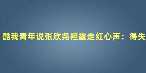 酷我青年说张欣尧袒露走红心声：得失是人生常态