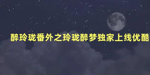 醉玲珑番外之玲珑醉梦独家上线优酷