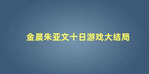 金晨朱亚文十日游戏大结局