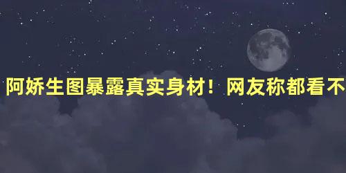 阿娇生图暴露真实身材！网友称都看不见脖子了