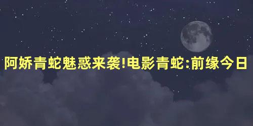 阿娇青蛇魅惑来袭!电影青蛇:前缘今日上线 阿娇青蛇魅惑来袭!电影青蛇:前缘今日上线