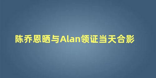 陈乔恩晒与Alan领证当天合影