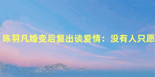 陈羽凡婚变后复出谈爱情：没有人只愿意曾经拥有