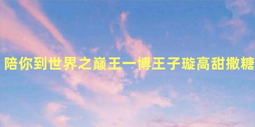 陪你到世界之巅王一博王子璇高甜撒糖励志陪伴