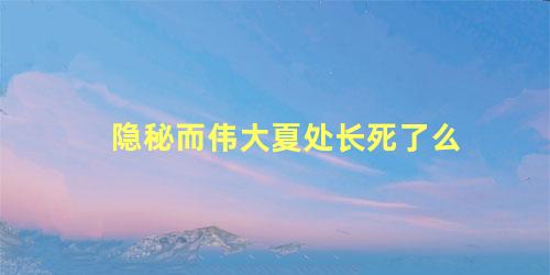 隐秘而伟大夏处长死了么