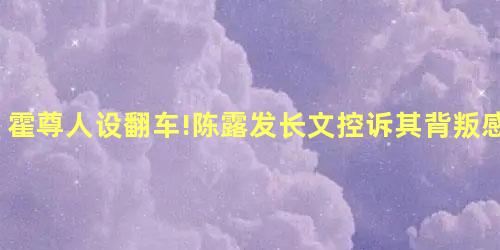 霍尊人设翻车!陈露发长文控诉其背叛感情 霍尊人设翻车!陈露发长文控诉其背叛感情