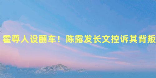 霍尊人设翻车！陈露发长文控诉其背叛感情