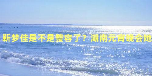 靳梦佳是不是整容了？湖南元宵晚会她吸引了所有人的注意
