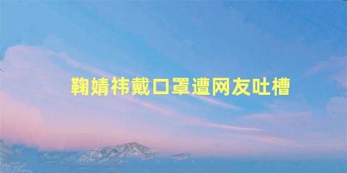 鞠婧祎戴口罩遭网友吐槽