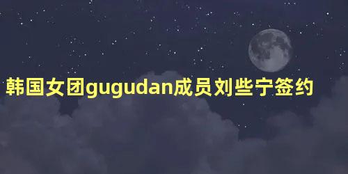 韩国女团gugudan成员刘些宁签约好好榜样未来发展引期待
