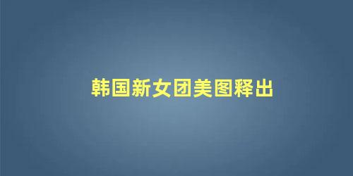 韩国新女团美图释出
