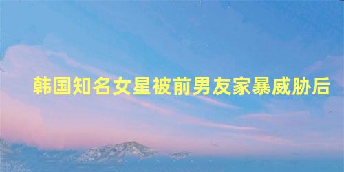 韩国知名女星被前男友家暴威胁后