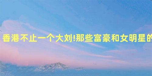 香港不止一个大刘!那些富豪和女明星的故事太精彩 香港不止一个大刘!那些富豪和女明星的故事太精彩