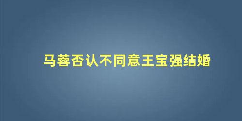 马蓉否认不同意王宝强结婚