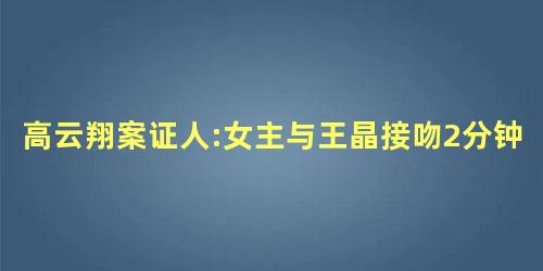 高云翔案证人:女主与王晶接吻2分钟 高云翔案证人:女主与王晶接吻2分钟