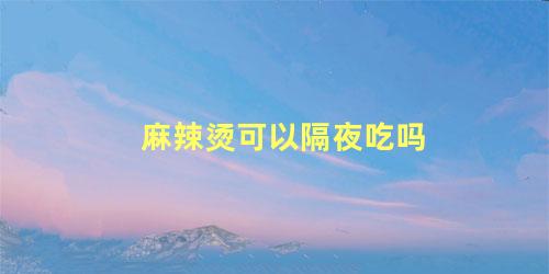 麻辣烫可以隔夜吃吗