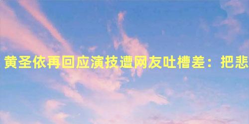 黄圣依再回应演技遭网友吐槽差：把悲剧弄成喜剧