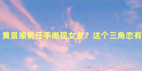 黄景瑜前任手撕现女友？这个三角恋有点玄幻！